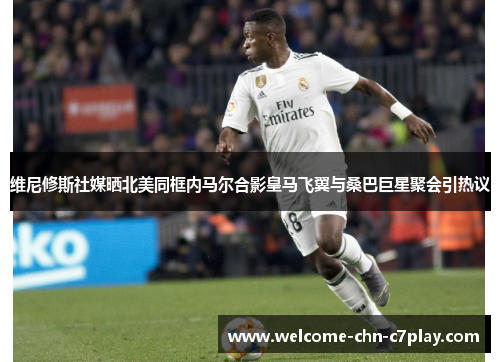 维尼修斯社媒晒北美同框内马尔合影皇马飞翼与桑巴巨星聚会引热议