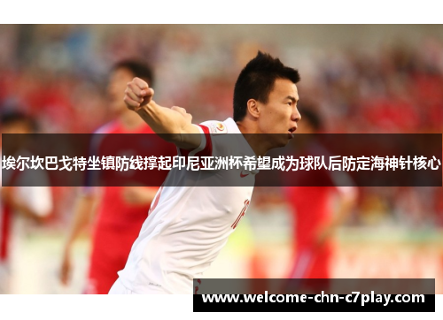 埃尔坎巴戈特坐镇防线撑起印尼亚洲杯希望成为球队后防定海神针核心