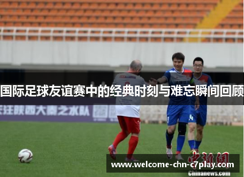 国际足球友谊赛中的经典时刻与难忘瞬间回顾 国际足球友谊赛中的经典时刻与难忘瞬间回顾